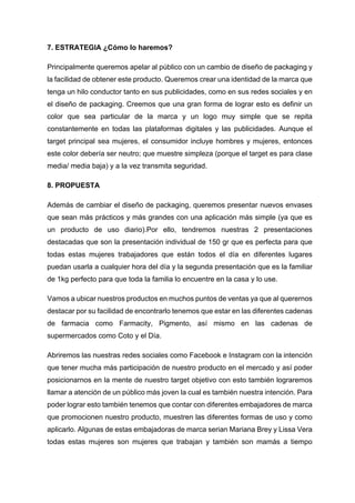 7. ESTRATEGIA ¿Cómo lo haremos?
Principalmente queremos apelar al público con un cambio de diseño de packaging y
la facilidad de obtener este producto. Queremos crear una identidad de la marca que
tenga un hilo conductor tanto en sus publicidades, como en sus redes sociales y en
el diseño de packaging. Creemos que una gran forma de lograr esto es definir un
color que sea particular de la marca y un logo muy simple que se repita
constantemente en todas las plataformas digitales y las publicidades. Aunque el
target principal sea mujeres, el consumidor incluye hombres y mujeres, entonces
este color debería ser neutro; que muestre simpleza (porque el target es para clase
media/ media baja) y a la vez transmita seguridad.
8. PROPUESTA
Además de cambiar el diseño de packaging, queremos presentar nuevos envases
que sean más prácticos y más grandes con una aplicación más simple (ya que es
un producto de uso diario).Por ello, tendremos nuestras 2 presentaciones
destacadas que son la presentación individual de 150 gr que es perfecta para que
todas estas mujeres trabajadores que están todos el día en diferentes lugares
puedan usarla a cualquier hora del día y la segunda presentación que es la familiar
de 1kg perfecto para que toda la familia lo encuentre en la casa y lo use.
Vamos a ubicar nuestros productos en muchos puntos de ventas ya que al querernos
destacar por su facilidad de encontrarlo tenemos que estar en las diferentes cadenas
de farmacia como Farmacity, Pigmento, así mismo en las cadenas de
supermercados como Coto y el Día.
Abriremos las nuestras redes sociales como Facebook e Instagram con la intención
que tener mucha más participación de nuestro producto en el mercado y así poder
posicionarnos en la mente de nuestro target objetivo con esto también lograremos
llamar a atención de un público más joven la cual es también nuestra intención. Para
poder lograr esto también tenemos que contar con diferentes embajadores de marca
que promocionen nuestro producto, muestren las diferentes formas de uso y como
aplicarlo. Algunas de estas embajadoras de marca serian Mariana Brey y Lissa Vera
todas estas mujeres son mujeres que trabajan y también son mamás a tiempo
 