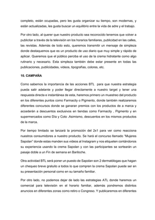completo, están ocupadas, pero les gusta organizar su tiempo, son modernas, y
están actualizadas, les gusta buscar un equilibrio entre la vida de adre y el trabajo.
Por otro lado, al querer que nuestro producto sea reconocido tenemos que volver a
publicitar a través de la televisión en los horarios familiares, publicidad en las calles,
las revistas. Además de todo esto, queremos transmitir un mensaje de simpleza
donde destaquemos que es un producto de uso diario que muy simple y rápido de
aplicar. Queremos que el público perciba el uso de la crema hidratante como algo
rutinario y necesario. Esta simpleza también debe estar presente en todas las
publicaciones, publicidades, videos, tipografías, colores, etc.
10. CAMPAÑA
Como sabemos la importancia de las acciones BTL para que nuestra estrategia
pueda salir adelante y poder llegar directamente a nuestro target y tener una
respuesta directa e instantánea de esta, haremos primero un muestreo del producto
en los diferentes puntos como Farmacity o Pigmento, donde también realizaremos
diferentes concursos donde se ganaran premios con los productos de a marca y
accederán a descuentos exclusivos en tiendas como Farmacity , Pigmento y en
supermercados como Día y Coto .Asimismo, descuentos en los mismos productos
de la marca.
Por tiempo limitado se lanzará la promoción del 2x1 para ver como reacciona
nuestros consumidores a nuestro producto. Se hará el concurso llamado “Mujeres
Sapolan” donde estas manden sus videos al Instagram y nos etiqueten contándonos
su experiencia usando la crema Sapolan y con las participantes se sortearán un
pasaje doble a un Fin de semana en Bariloche.
Otra actividad BTL será poner un puesto de Sapolan son 2 dermatólogas que hagan
un chequeo breve gratuito a todos lo que compren la crema Sapolan puede ser en
su presentación personal como en su tamaño familiar.
Por otro lado, no podemos dejar de lado las estrategias ATL donde haremos un
comercial para televisión en el horario familiar, además pondremos distintos
anuncios en diferentes zonas como retiro o Congreso. Y publicaremos en diferentes
 