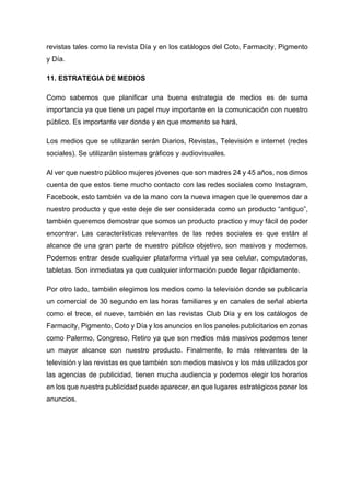 revistas tales como la revista Día y en los catálogos del Coto, Farmacity, Pigmento
y Día.
11. ESTRATEGIA DE MEDIOS
Como sabemos que planificar una buena estrategia de medios es de suma
importancia ya que tiene un papel muy importante en la comunicación con nuestro
público. Es importante ver donde y en que momento se hará,
Los medios que se utilizarán serán Diarios, Revistas, Televisión e internet (redes
sociales). Se utilizarán sistemas gráficos y audiovisuales.
Al ver que nuestro público mujeres jóvenes que son madres 24 y 45 años, nos dimos
cuenta de que estos tiene mucho contacto con las redes sociales como Instagram,
Facebook, esto también va de la mano con la nueva imagen que le queremos dar a
nuestro producto y que este deje de ser considerada como un producto “antiguo”,
también queremos demostrar que somos un producto practico y muy fácil de poder
encontrar. Las características relevantes de las redes sociales es que están al
alcance de una gran parte de nuestro público objetivo, son masivos y modernos.
Podemos entrar desde cualquier plataforma virtual ya sea celular, computadoras,
tabletas. Son inmediatas ya que cualquier información puede llegar rápidamente.
Por otro lado, también elegimos los medios como la televisión donde se publicaría
un comercial de 30 segundo en las horas familiares y en canales de señal abierta
como el trece, el nueve, también en las revistas Club Día y en los catálogos de
Farmacity, Pigmento, Coto y Día y los anuncios en los paneles publicitarios en zonas
como Palermo, Congreso, Retiro ya que son medios más masivos podemos tener
un mayor alcance con nuestro producto. Finalmente, lo más relevantes de la
televisión y las revistas es que también son medios masivos y los más utilizados por
las agencias de publicidad, tienen mucha audiencia y podemos elegir los horarios
en los que nuestra publicidad puede aparecer, en que lugares estratégicos poner los
anuncios.
 