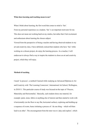 What does learning and teaching mean to me?
When I think about learning, the first word that comes to mind is ‘fun’.
From my personal experience as a student, ‘fun’ is an important motivator for me.
This does not mean not working hard on my studies, but rather that I feel excitement
and enthusiasm about learning the chosen subject.
Viewed from the perspective of being a teacher and having observed students in my
art and creativity class, I have definitely noticed that students who have ‘fun’ while
working on a chosen project, do enjoy the learning process. As a teacher, I will
endeavour to always find a way to inspire the students to chose an art and creativity
project, which they will enjoy.
Method of teaching
I teach ‘in process’, a method I learned while studying an Advanced Diploma in Art
and Creativity with ‘The Learning Connexion’, International Art School, Wellington,
in 2010/11. This particular course of study was focused on the topic of ‘Process,
Materiality and Horizontality’. Basically, each student chose one material, for
example: paint, stone, fabric or anything else of interest and then started to work with
it horizontally (on the floor or any flat, horizontal surface), exploring and building up
a sequence of events, hence initiating a process of: ‘do one thing – which will then
lead to an other’. The encouragement from the tutor was to ‘play and explore’, which
2
 