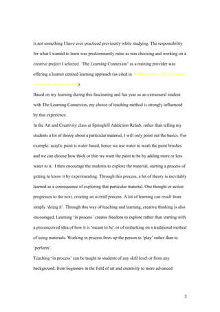 is not something I have ever practiced previously while studying. The responsibility
for what I wanted to learn was predominantly mine as was choosing and working on a
creative project I selected. ‘The Learning Connexion’ as a training provider was
offering a learner centred learning approach (as cited in WikiEducator, 2012, Learner
Centred Learning section).
Based on my learning during this fascinating and fun year as an extramural student
with The Learning Connexion, my choice of teaching method is strongly influenced
by that experience.
In the Art and Creativity class at Springhill Addiction Rehab, rather than telling my
students a lot of theory about a particular material, I will only point out the basics. For
example: acrylic paint is water based, hence we use water to wash the paint brushes
and we can choose how thick or thin we want the paint to be by adding more or less
water to it. I then encourage the students to explore the material, starting a process of
getting to know it by experimenting. Through this process, a lot of theory is inevitably
learned as a consequence of exploring that particular material. One thought or action
progresses to the next, creating an overall process. A lot of learning can result from
simply ‘doing it’. Through this way of teaching and learning, creative thinking is also
encouraged. Learning ‘in process’ creates freedom to explore rather than starting with
a preconceived idea of how it is ‘meant to be’ or of embarking on a traditional method
of using materials. Working in process frees up the person to ‘play’ rather than to
‘perform’.
Teaching ‘in process’ can be taught to students of any skill level or from any
background; from beginners in the field of art and creativity to more advanced
3
 