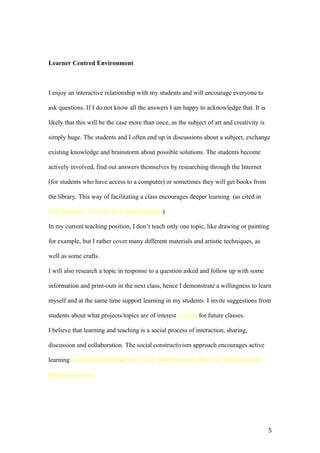 Learner Centred Environment
I enjoy an interactive relationship with my students and will encourage everyone to
ask questions. If I do not know all the answers I am happy to acknowledge that. It is
likely that this will be the case more than once, as the subject of art and creativity is
simply huge. The students and I often end up in discussions about a subject, exchange
existing knowledge and brainstorm about possible solutions. The students become
actively involved, find out answers themselves by researching through the Internet
(for students who have access to a computer) or sometimes they will get books from
the library. This way of facilitating a class encourages deeper learning (as cited in
WikiEducator, 2012, Deep Learning section).
In my current teaching position, I don’t teach only one topic, like drawing or painting
for example, but I rather cover many different materials and artistic techniques, as
well as some crafts.
I will also research a topic in response to a question asked and follow up with some
information and print-outs in the next class, hence I demonstrate a willingness to learn
myself and at the same time support learning in my students. I invite suggestions from
students about what projects/topics are of interest to them for future classes.
I believe that learning and teaching is a social process of interaction, sharing,
discussion and collaboration. The social constructivism approach encourages active
learning (as cited in WikiEducator, 2012, Adult Learning Theories, Principles and
Practices section).
5
 