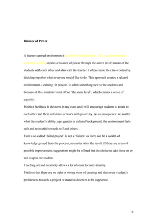 Balance of Power
A learner centred environment (as cited in WikiEducator, 2012, Learner Centred
Learning section) creates a balance of power through the active involvement of the
students with each other and also with the teacher. I often create the class content by
deciding together what everyone would like to do. This approach creates a relaxed
environment. Learning ‘in process’ is often something new to the students and
because of this, students’ start off on ‘the same level’, which creates a sense of
equality.
Positive feedback is the norm in my class and I will encourage students to relate to
each other and their individual artwork with positivity. As a consequence, no matter
what the student’s ability, age, gender or cultural background, the environment feels
safe and respectful towards self and others.
Even a so-called ‘failed project’ is not a ‘failure’ as there can be a wealth of
knowledge gained from the process, no matter what the result. If there are areas of
possible improvement, suggestions might be offered but the choice to take these on or
not is up to the student.
Teaching art and creativity allows a lot of room for individuality.
I believe that there are no right or wrong ways of creating and that every student’s
preferences towards a project or material deserves to be supported.
6
 