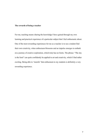 The rewards of being a teacher
For me, teaching means sharing the knowledge I have gained through my own
learning and practical experience of a particular subject that I feel enthusiastic about.
One of the most rewarding experiences for me as a teacher is to see a student find
their own creativity, when enthusiasm blossoms and an impulse emerges to embark
on a journey of creative exploration, which truly has no limits. The phrase: “The sky
is the limit” can quite confidently be applied to art and creativity, which I find rather
exciting. Being able to ‘transfer’ that enthusiasm to my students is definitely a very
rewarding experience.
7
 