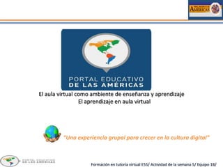 El aula virtual como ambiente de enseñanza y aprendizaje
                 El aprendizaje en aula virtual




         “Una experiencia grupal para crecer en la cultura digital”



                    Formación en tutoría virtual E55/ Actividad de la semana 5/ Equipo 1B/
 