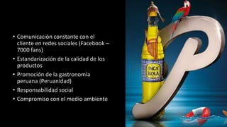 • Comunicación constante con el 
cliente en redes sociales (Facebook – 
7000 fans) 
• Estandarización de la calidad de los 
productos 
• Promoción de la gastronomía 
peruana (Peruanidad) 
• Responsabilidad social 
• Compromiso con el medio ambiente 
 