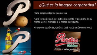 ¿Qué es la imagen corporativa? 
•Es la personalidad de la empresa 
•Es la forma de cómo el público recuerda y posiciona en su 
mente y en el mercado a la marca o producto. 
•Transmite QUIÉN ES, QUÉ ES, QUÉ HACE y CÓMO LO HACE 
 