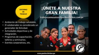 ENTORNO 
DE 
TRABAJO 
• Ambiente de trabajo saludable. 
• El colaborador es considerado un 
generador de felicidad. 
• Actividades deportivas y de 
integración. 
• Programas de capacitación, 
talleres y seminarios. 
• Eventos corporativos, etc. 
 