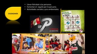 CIUDADANÍA 
• Llevar felicidad a las personas. 
• Fomentar el orgullo por lo peruano. 
• Actividades sociales y pro-ambientales. 
 