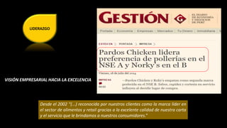 LIDERAZGO 
VISIÓN EMPRESARIAL HACIA LA EXCELENCIA 
Desde el 2002 “(...) reconocida por nuestros clientes como la marca líder en 
el sector de alimentos y retail gracias a la excelente calidad de nuestra carta 
y el servicio que le brindamos a nuestros consumidores.” 
 