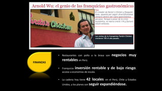 FINANZAS 
• Restaurantes con pollo a la brasa son negocios muy 
rentables en Perú. 
• Franquicia: inversión rentable y de bajo riesgo, 
acceso a economías de escala. 
• La cadena hoy tiene 42 locales en el Perú, Chile y Estados 
Unidos, y los planes son seguir expandiéndose. 
 