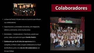 • La base de Pardo’s Chicken está en el servicio que ofrecen 
sus colaboradores. 
• Capacitaciones y actividades recreativas, de integración, 
talleres y seminarios, entre muchas otras. 
• Actividades = Colaboradores + Familiares, puesto que 
juntos, todos son parte de la gran Familia Pardo’s. 
• Celebración por los 25 años de experiencia de la 
compañía, se llevó a cabo una gran celebración en el local 
de Miraflores junto a los más de 150 colaboradores con 
los que trabaja. 
 