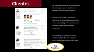 • Los comensales = Razón de ser la organización, 
ellos son a quienes se les debe llevar la 
Felicidad característica de la empresa. 
• La apertura hacia críticas, comentarios y 
sugerencias de mejora mediante sus diversas 
redes sociales o blogs en los que las personas 
comentan sobre su experiencia en el 
restaurante. 
• Matt Goulding, un especialista culinario, 
escribió un post en Roads and Kingdoms 
acerca de ¿dónde encontrar el mejor pollo? 
Blog 
Tripadvisor 
 