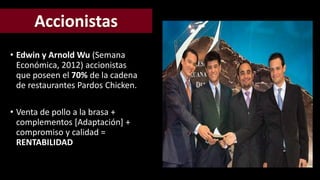 • Edwin y Arnold Wu (Semana 
Económica, 2012) accionistas 
que poseen el 70% de la cadena 
de restaurantes Pardos Chicken. 
• Venta de pollo a la brasa + 
complementos [Adaptación] + 
compromiso y calidad = 
RENTABILIDAD 
 