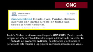 Pardo’s Chicken ha sido reconocido por la ONG CIDESI (Centro para la 
Integración y Desarrollo del Invidente) por la iniciativa de presentar La 
Carta de sus productos en Braille, beneficiando y facilitando el 
servicio de esta manera a los clientes que tienen discapacidad visual. 
 