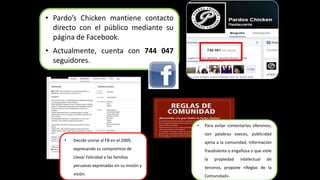 • Pardo’s Chicken mantiene contacto 
directo con el público mediante su 
página de Facebook. 
• Actualmente, cuenta con 744 047 
seguidores. 
• Decide unirse al FB en el 2009, 
expresando su compromiso de 
Llevar Felicidad a las familias 
peruanas expresadas en su misión y 
visión. 
• Para evitar comentarios ofensivos, 
con palabras soeces, publicidad 
ajena a la comunidad, información 
fraudulenta o engañosa o que viole 
la propiedad intelectual de 
terceros, propone «Reglas de la 
Comunidad». 
 