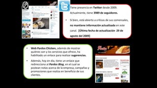 • Tiene presencia en Twitter desde 2009. 
Actualmente, tiene 3989 de seguidores. 
• Si bien, está abierto a críticas de sus comensales, 
no mantiene información actualizada en este 
canal. [Última fecha de actualización 29 de 
agosto del 2009] 
• Web Pardos Chicken, además de mostrar 
quiénes son y los servicios que ofrece, ha 
habilitado un enlace para realizar sugerencias. 
• Además, hoy en día, tiene un enlace que 
redirecciona al Pardos Blog, en el cual se 
postean notas acerca de la empresa, campañas y 
promociones que realiza en beneficio de sus 
clientes. 
 