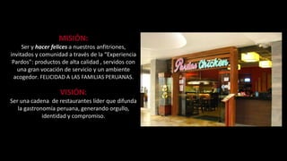 MISIÓN: 
Ser y hacer felices a nuestros anfitriones, 
invitados y comunidad a través de la “Experiencia 
Pardos”: productos de alta calidad , servidos con 
una gran vocación de servicio y un ambiente 
acogedor. FELICIDAD A LAS FAMILIAS PERUANAS. 
VISIÓN: 
Ser una cadena de restaurantes líder que difunda 
la gastronomía peruana, generando orgullo, 
identidad y compromiso. 
 