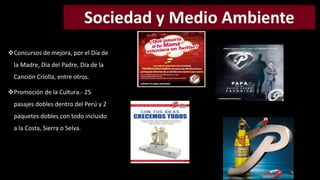 Concursos de mejora, por el Día de 
la Madre, Día del Padre, Día de la 
Canción Criolla, entre otros. 
Promoción de la Cultura.- 25 
pasajes dobles dentro del Perú y 2 
paquetes dobles con todo incluido 
a la Costa, Sierra o Selva. 
 