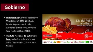 • Ministerio de Cultura: Resolución 
Ministerial Nº 0441-2010-AG. 
Producto gastronómico de 
bandera y el más consumido en 
Perú (La República, 2013). 
• Instituto Nacional de Cultura del 
Perú declaró al pollo a la brasa 
como “Patrimonio Cultural de la 
Nación” 
 