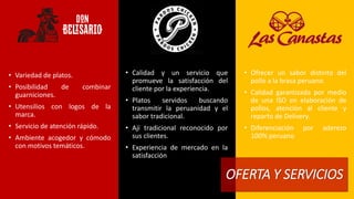 • Calidad y un servicio que 
promueve la satisfacción del 
cliente por la experiencia. 
• Platos servidos buscando 
transmitir la peruanidad y el 
sabor tradicional. 
• Ají tradicional reconocido por 
sus clientes. 
• Experiencia de mercado en la 
satisfacción 
OFERTA Y SERVICIOS 
• Variedad de platos. 
• Posibilidad de combinar 
guarniciones. 
• Utensilios con logos de la 
marca. 
• Servicio de atención rápido. 
• Ambiente acogedor y cómodo 
con motivos temáticos. 
• Ofrecer un sabor distinto del 
pollo a la brasa peruano. 
• Calidad garantizada por medio 
de una ISO en elaboración de 
pollos, atención al cliente y 
reparto de Delivery. 
• Diferenciación por aderezo 
100% peruano 
 