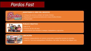 Pardos Fast 
MANTENER EL GIRO DEL NEGOCIO 
• Enfoque de servicio y calidad de Pardos Chicken. 
• Reputación y el posicionamiento de la marca Pardos Chicken. 
• Franquiciable 
PUBLICO OBJETIVO 
• NSE A Y B 
• Personas de 20 a 45 años 
• Universitarios que estudian y trabajan, trabajadores y ejecutivos 
UBICACIÓN 
• Módulos independientes en centros comerciales y pequeños puestos en avenidas. 
• zonas 6 y 7 de Lima metropolitana ( Miraflores, San Isidro, San Borja, San Miguel, etc). 
 