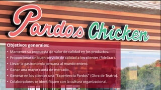 Objetivos generales: 
• Mantener su propuesta de valor de calidad en los productos. 
• Proporcionar un buen servicio de calidad a los clientes (fidelizar). 
• Llevar la gastronomía peruana al mundo entero. 
• Ganar una mayor cuota de mercado. 
• Generar en los clientes una “Experiencia Pardos” (Obra de Teatro). 
• Colaboradores se identifiquen con la cultura organizacional. 
 