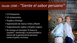 Desde 1998 – “Siente el sabor peruano” 
• 12 franquicias 
• 13 restaurantes 
• Trujillo y Chiclayo 
• Exportación de marca: Chile y Miami 
• Tropicalización: paltas y frejoles negros 
• Se incluye el concepto “A brasa lo 
nuestro”: homenaje a la peruanidad e 
íconos de la gastronomía peruana 
como el pollo a la brasa. 
 