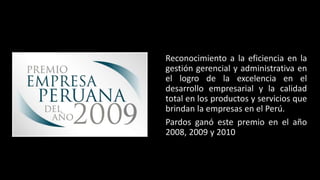 Reconocimiento a la eficiencia en la 
gestión gerencial y administrativa en 
el logro de la excelencia en el 
desarrollo empresarial y la calidad 
total en los productos y servicios que 
brindan la empresas en el Perú. 
Pardos ganó este premio en el año 
2008, 2009 y 2010 
 
