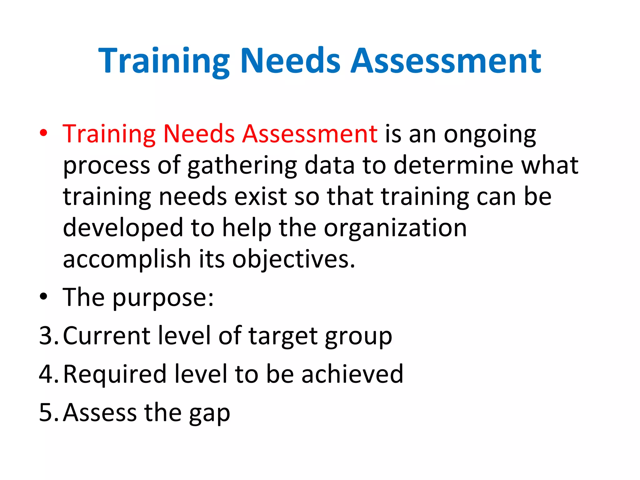 Training   Needs   Assessment Training Needs Assessment  is an ongoing process of gathering data to determine what training needs exist so that training can be developed to help the organization accomplish its objectives. The purpose: Current level of target group Required level to be achieved Assess the gap 