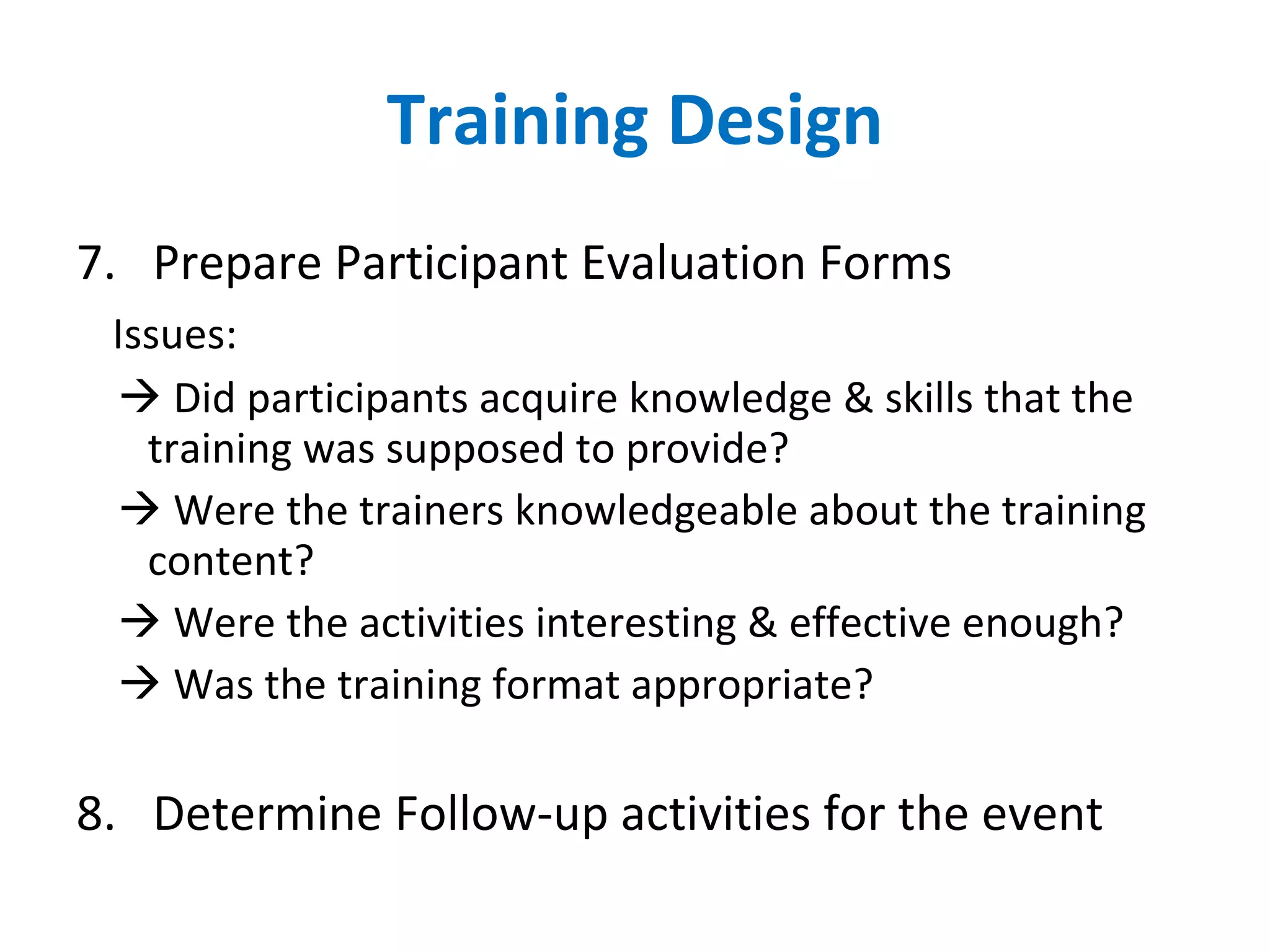 Training Design 7.  Prepare Participant Evaluation Forms Issues:    Did participants acquire knowledge & skills that the training was supposed to provide?    Were the trainers knowledgeable about the training content?    Were the activities interesting & effective enough?    Was the training format appropriate? 8.  Determine Follow-up activities for the event 