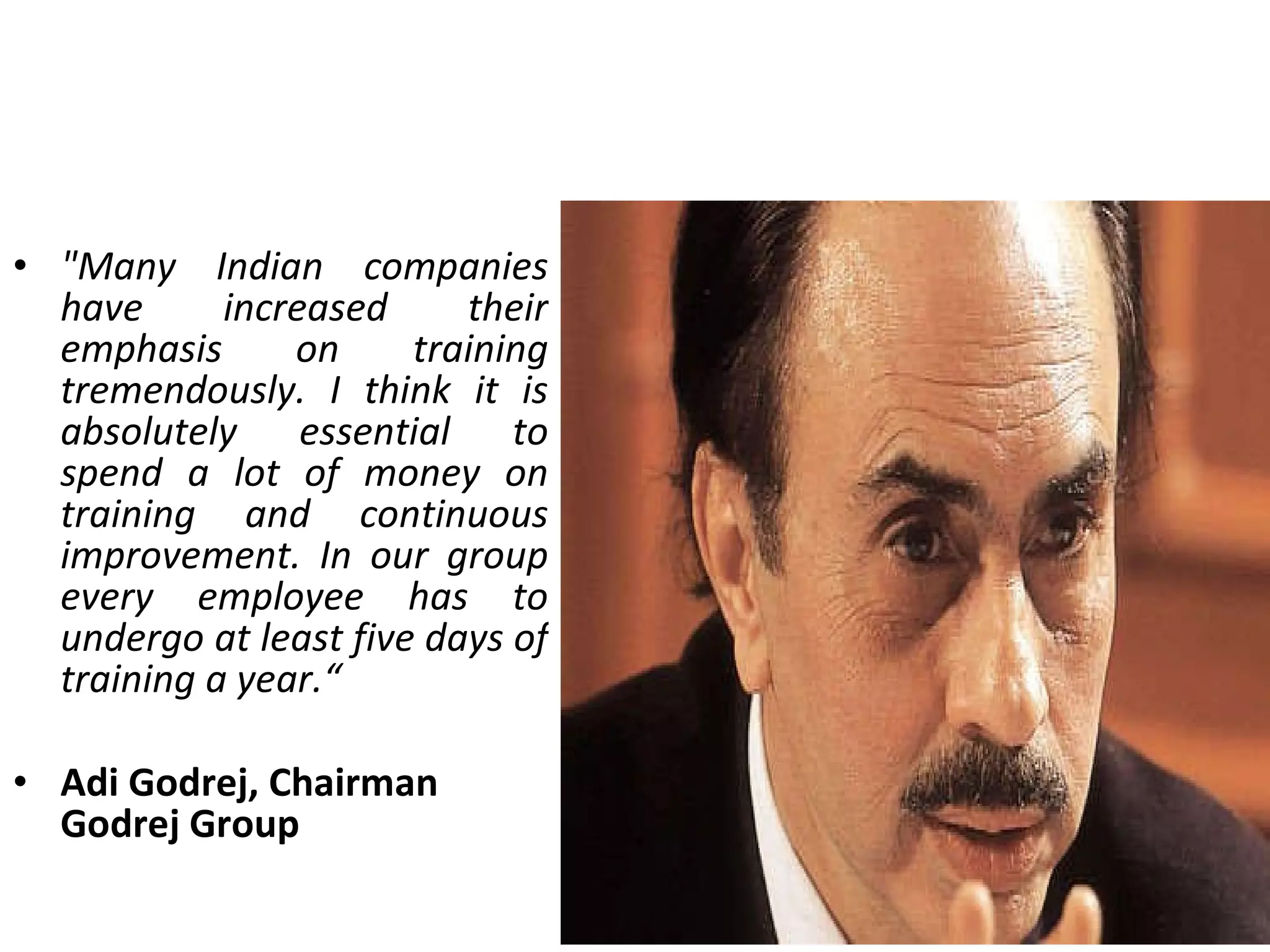 &quot;Many Indian companies have increased their emphasis on training tremendously. I think it is absolutely essential to spend a lot of money on training and continuous improvement. In our group every employee has to undergo at least five days of training a year.“ Adi Godrej, Chairman Godrej Group 