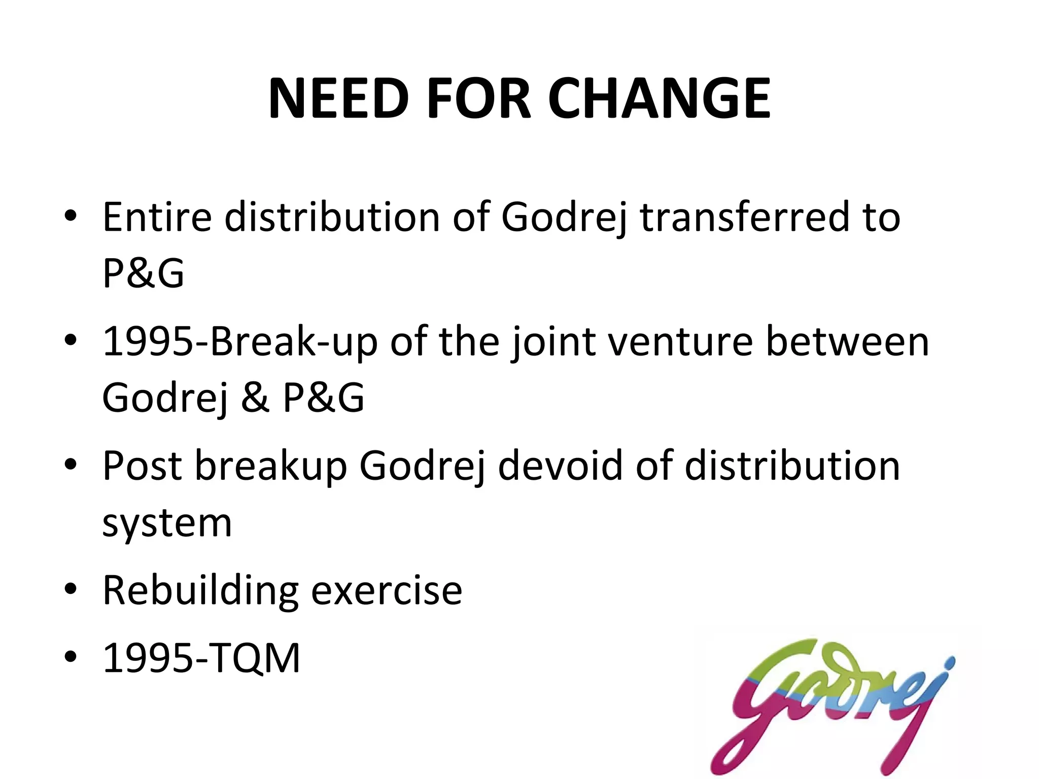 NEED FOR CHANGE Entire distribution of Godrej transferred to P&G 1995-Break-up of the joint venture between Godrej & P&G Post breakup Godrej devoid of distribution system Rebuilding exercise 1995-TQM 