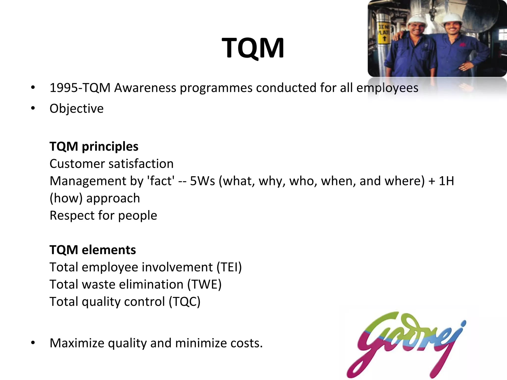 TQM 1995-TQM Awareness programmes conducted for all employees  Objective TQM principles Customer satisfaction  Management by 'fact' -- 5Ws (what, why, who, when, and where) + 1H (how) approach  Respect for people TQM elements Total employee involvement (TEI) Total waste elimination (TWE) Total quality control (TQC)   Maximize quality and minimize costs.  