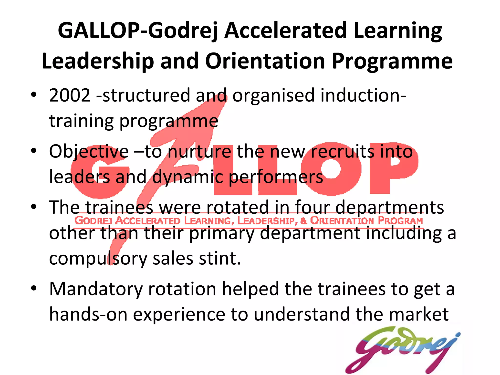 GALLOP- Godrej Accelerated Learning Leadership and Orientation Programme  2002 -structured and organised induction-training programme  Objective –to nurture the new recruits into leaders and dynamic performers The trainees were rotated in four departments other than their primary department including a compulsory sales stint.  Mandatory rotation helped the trainees to get a hands-on experience to understand the market 
