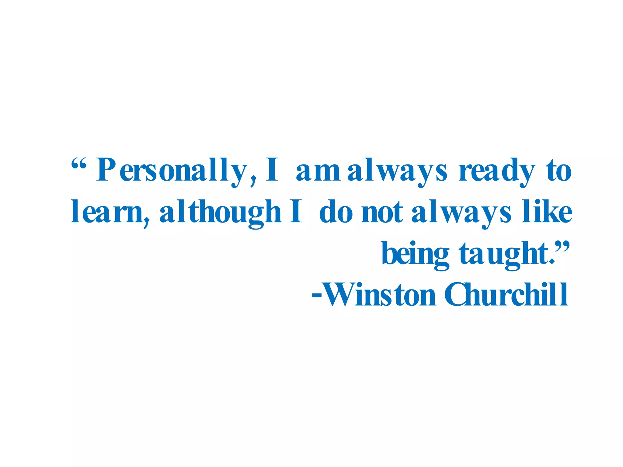 “  Personally, I am always ready to learn, although I do not always like being taught.” -Winston Churchill 