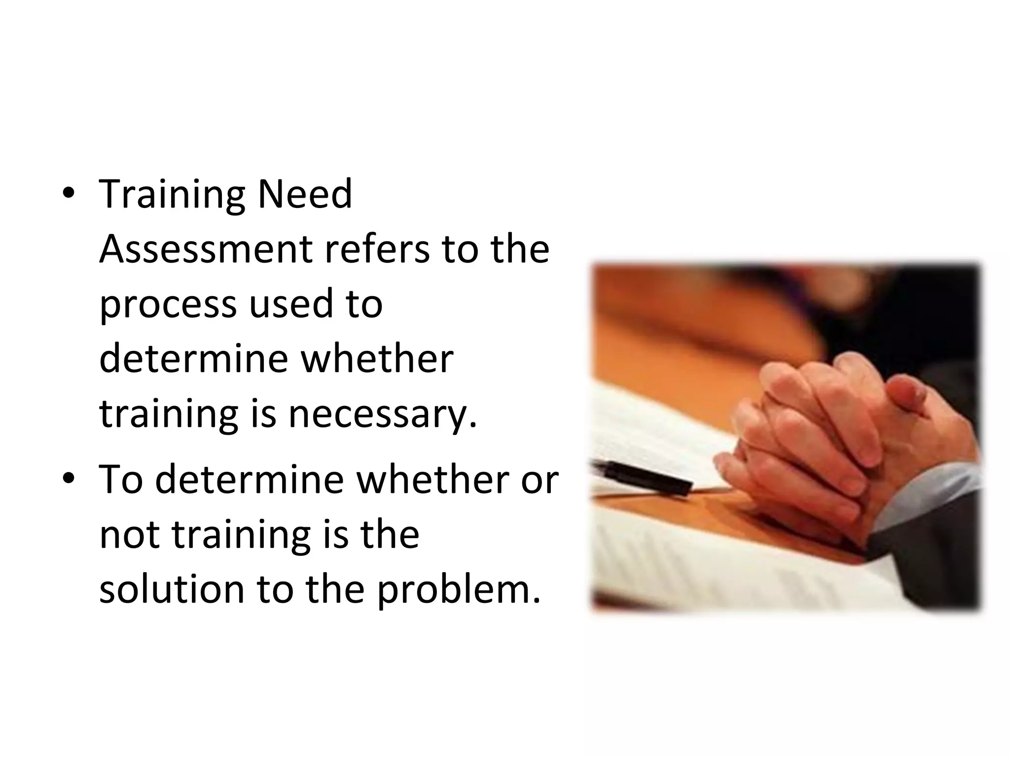 Training Need Assessment refers to the process used to determine whether training is necessary. To determine whether or not training is the solution to the problem. 
