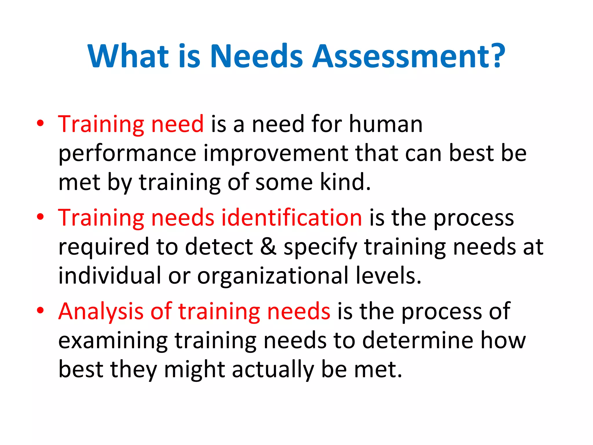 What is Needs Assessment? Training need  is a need for human performance improvement that can best be met by training of some kind. Training needs identification  is the process required to detect & specify training needs at individual or organizational levels. Analysis of training needs  is the process of examining training needs to determine how best they might actually be met. 