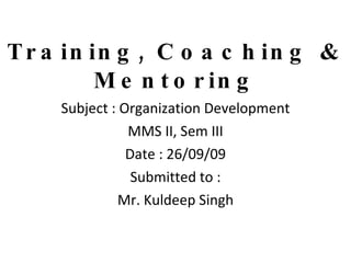 Training, Coaching & Mentoring Subject : Organization Development MMS II, Sem III Date : 26/09/09 Submitted to : Mr. Kuldeep Singh 