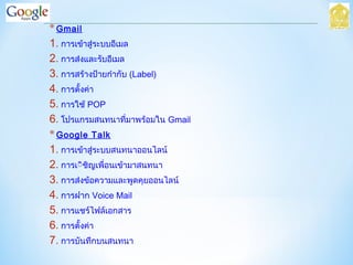 *Gmail
1. การเข้าสู่ระบบอีเมล
2. การส่งและรับอีเมล
3. การสร้างป้ายกำากับ (Label)
4. การตั้งค่า
5. การใช้ POP
6. โปรแกรมสนทนาที่มาพร้อมใน Gmail
*Google Talk
1. การเข้าสู่ระบบสนทนาออนไลน์
2. การเิิชิญเพื่อนเข้ามาสนทนา
3. การส่งข้อความและพูดคุยออนไลน์
4. การฝาก Voice Mail
5. การแชร์ไฟล์เอกสาร
6. การตั้งค่า
7. การบันทึกบนสนทนา
 