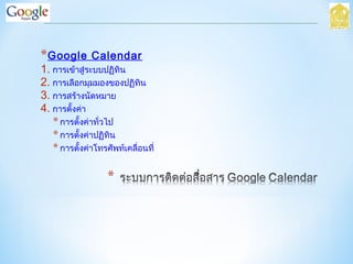 *Google Calendar
1. การเข้าสู่ระบบปฏิทิน
2. การเลือกมุมมองของปฏิทิน
3. การสร้างนัดหมาย
4. การตั้งค่า
*การตั้งค่าทั่วไป
*การตั้งค่าปฏิทิน
*การตั้งค่าโทรศัพท์เคลื่อนที่
 