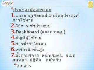 *ส่วนของผู้ดูแลระบบ
1.แนะนำากูเกิลแอปและวัตถุประสงค์
การใช้งาน
2.วิธีการเข้าสู่ระะบบ
3.Dashboard (แผงควบคุม)
4.บัญชีผู้ใช้งาน
5.การตั้งค่าโดเมน
6.เครื่องมือขั้นสูง
7.ตั้งค่าบริการ หน้าเริ่มต้น อีเมล
สนทนา ปฏิทิน หน้าเว็บ
*เอกสาร
 