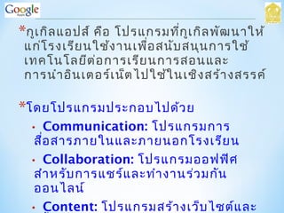 *กูเกิลแอปส์ คือ โปรแกรมที่กูเกิลพัฒนาให้
แก่โรงเรียนใช้งานเพื่อสนับสนุนการใช้
เทคโนโลยีต่อการเรียนการสอนและ
การนำาอินเตอร์เน็ตไปใช้ในเชิงสร้างสรรค์
*โดยโปรแกรมประกอบไปด้วย
• Communication: โปรแกรมการ
สื่อสารภายในและภายนอกโรงเรียน
• Collaboration: โปรแกรมออฟฟิศ
สำาหรับการแชร์และทำางานร่วมกัน
ออนไลน์
• Content: โปรแกรมสร้างเว็บไซต์และ
 