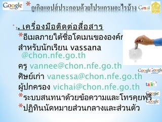 * 1. เครื่องมือติดต่อสื่อสาร
*อีเมลภายใต้ชื่อโดเมนขององค์กร
สำาหรับนักเรียน vassana
@chon.nfe.go.th
ครู vannee@chon.nfe.go.th
ศิษย์เก่า vanessa@chon.nfe.go.th
ผู้ปกครอง vichai@chon.nfe.go.th
*ระบบสนทนาด้วยข้อความและโทรคุยฟรี
*ปฏิทินนัดหมายส่วนกลางและส่วนตัว
 