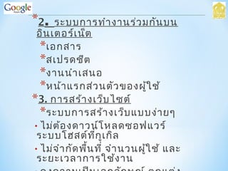 *2. ระบบการทำางานร่วมกันบน
อินเตอร์เน็ต
*เอกสาร
*สเปรดชีต
*งานนำาเสนอ
*หน้าแรกส่วนตัวของผู้ใช้
*3. การสร้างเว็บไซต์
*ระบบการสร้างเว็บแบบง่ายๆ
•ไม่ต้องดาวน์โหลดซอฟแวร์
ระบบโฮสต์ที่กูเกิล
•ไม่จำากัดพื้นที่ จำานวนผู้ใช้ และ
ระยะเวลาการใช้งาน
 