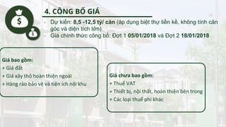 - Dự kiến: 8,5 -12,5 tỷ/ căn (áp dụng biệt thự liền kề, không tính căn
góc và diện tích lớn)
- Giá chính thức công bố: Đợt 1 05/01/2018 và Đợt 2 18/01/2018
Giá bao gồm:
+ Giá đất
+ Giá xây thô hoàn thiện ngoài
+ Hàng rào bảo vệ và tiện ích nội khu
Giá chưa bao gồm:
+ Thuế VAT
+ Thiết bị, nội thất, hoàn thiện bên trong
+ Các loại thuế phí khác
4. CÔNG BỐ GIÁ
 