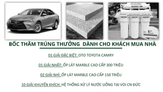 01 GIẢI ĐẶC BIỆT: OTO TOYOTA CAMRY
01 GIẢI NHẤT: ỐP LÁT MARBLE CAO CẤP 300 TRIỆU
02 GIẢI NHÌ: ỐP LÁT MARBLE CAO CẤP 150 TRIỆU
10 GIẢI KHUYẾN KHÍCH: HỆ THỐNG XỬ LÝ NƯỚC UỐNG TẠI VÒI CN ĐỨC
BỐC THĂM TRÚNG THƯỞNG DÀNH CHO KHÁCH MUA NHÀ
 