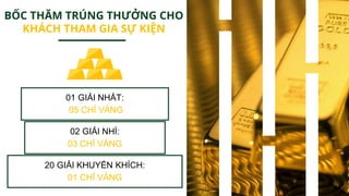 01 GIẢI NHẤT:
05 CHỈ VÀNG
02 GIẢI NHÌ:
03 CHỈ VÀNG
20 GIẢI KHUYẾN KHÍCH:
01 CHỈ VÀNG
BỐC THĂM TRÚNG THƯỞNG CHO
KHÁCH THAM GIA SỰ KIỆN
 