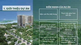 1. GIỚI THIỆU DỰ ÁN
Nằm sát Phú Mỹ Hưng
Thuỷ mộc giao hoà
bất tận
Số lượng sản phẩm
giới hạn, tạo cảm giác
Limited
Dự án nhà phố, biệt
thự hiếm hoi còn sót
lại tại khu vực ven Phú
Mỹ Hưng
Giá cạnh tranh so với
các dự án lân cận
trong khu vực
Diện tích vừa phải nên
tổng giá trị mỗi căn
biệt thự 8-12 tỷ, dễ
tăng giá, dễ đầu tư
ĐIỂM MẠNH CỦA DỰ ÁN
 