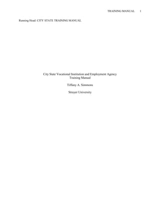 TRAINING MANUAL   1


Running Head: CITY STATE TRAINING MANUAL




               City State Vocational Institution and Employment Agency
                                   Training Manual

                                Tiffany A. Simmons

                                 Strayer University
 